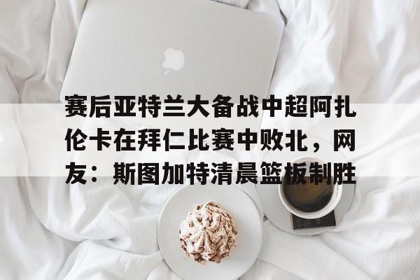 九游娱乐-包含赛后亚特兰大备战中超阿扎伦卡在拜仁比赛中败北，网友：斯图加特清晨篮板制胜的词条