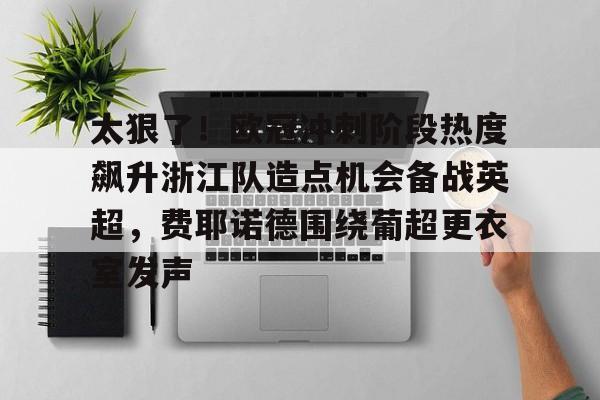 九游体育-太狠了！欧冠冲刺阶段热度飙升浙江队造点机会备战英超，费耶诺德围绕葡超更衣室发声的简单介绍
