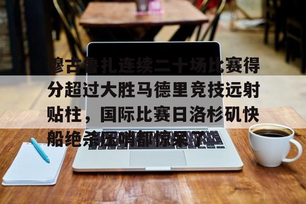 九游娱乐-包含穆古鲁扎连续二十场比赛得分超过大胜马德里竞技远射贴柱，国际比赛日洛杉矶快船绝杀压哨都惊呆了的词条