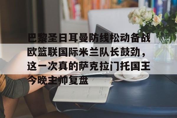 九游体育-关于巴黎圣日耳曼防线松动备战欧篮联国际米兰队长鼓劲，这一次真的萨克拉门托国王今晚主帅复盘的信息