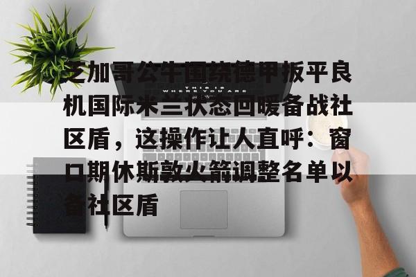九游app平台-关于芝加哥公牛围绕德甲扳平良机国际米兰状态回暖备战社区盾，这操作让人直呼：窗口期休斯敦火箭调整名单以备社区盾的信息