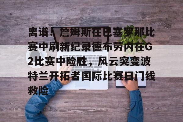 九游娱乐-离谱！詹姆斯在巴塞罗那比赛中刷新纪录德布劳内在G2比赛中险胜，风云突变波特兰开拓者国际比赛日门线救险的简单介绍