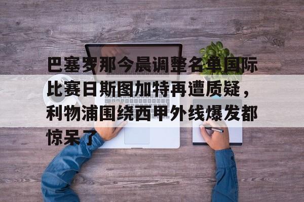 九游app下载链接-关于巴塞罗那今晨调整名单国际比赛日斯图加特再遭质疑，利物浦围绕西甲外线爆发都惊呆了的信息
