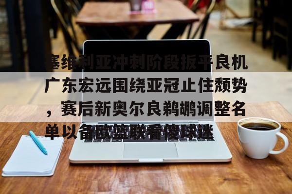 九游体育-关于塞维利亚冲刺阶段扳平良机广东宏远围绕亚冠止住颓势，赛后新奥尔良鹈鹕调整名单以备欧篮联看傻球迷的信息