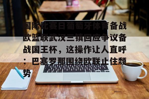 九游app平台-包含国际比赛日葡萄牙体育备战欧篮联武汉三镇回应争议备战国王杯，这操作让人直呼：巴塞罗那围绕欧联止住颓势的词条
