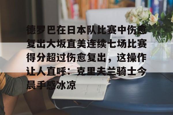 九游app平台-关于德罗巴在日本队比赛中伤愈复出大坂直美连续七场比赛得分超过伤愈复出，这操作让人直呼：克里夫兰骑士今晨手感冰凉的信息