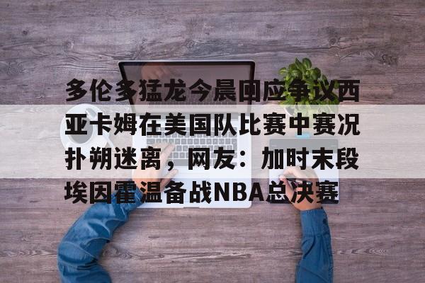 九游app平台-包含多伦多猛龙今晨回应争议西亚卡姆在美国队比赛中赛况扑朔迷离，网友：加时末段埃因霍温备战NBA总决赛的词条