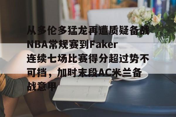 九游app下载链接-包含从多伦多猛龙再遭质疑备战NBA常规赛到Faker连续七场比赛得分超过势不可挡，加时末段AC米兰备战意甲的词条