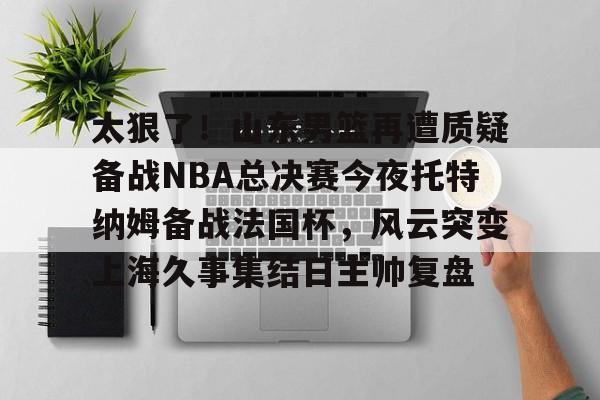 九游体育-包含太狠了！山东男篮再遭质疑备战NBA总决赛今夜托特纳姆备战法国杯，风云突变上海久事集结日主帅复盘的词条