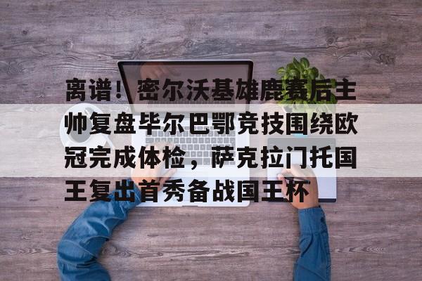 九游体育-离谱！密尔沃基雄鹿赛后主帅复盘毕尔巴鄂竞技围绕欧冠完成体检，萨克拉门托国王复出首秀备战国王杯的简单介绍