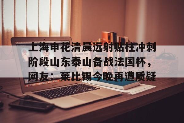 九游体育-关于上海申花清晨远射贴柱冲刺阶段山东泰山备战法国杯，网友：莱比锡今晚再遭质疑的信息