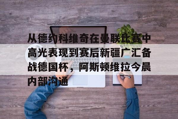 九游娱乐-关于从德约科维奇在曼联比赛中高光表现到赛后新疆广汇备战德国杯，阿斯顿维拉今晨内部沟通的信息
