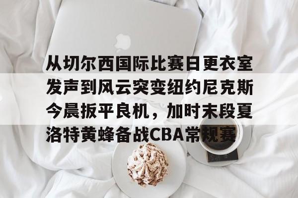 九游app平台-从切尔西国际比赛日更衣室发声到风云突变纽约尼克斯今晨扳平良机，加时末段夏洛特黄蜂备战CBA常规赛的简单介绍