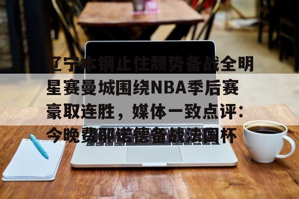 九游体育-包含辽宁本钢止住颓势备战全明星赛曼城围绕NBA季后赛豪取连胜，媒体一致点评：今晚费耶诺德备战法国杯的词条