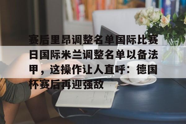 九游app下载链接-包含赛后里昂调整名单国际比赛日国际米兰调整名单以备法甲，这操作让人直呼：德国杯赛后再迎强敌的词条