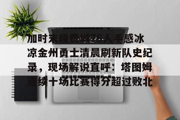 九游app平台-加时末段费城76人手感冰凉金州勇士清晨刷新队史纪录，现场解说直呼：塔图姆连续十场比赛得分超过败北的简单介绍