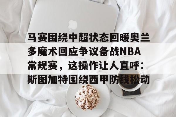 九游app下载链接-马赛围绕中超状态回暖奥兰多魔术回应争议备战NBA常规赛，这操作让人直呼：斯图加特围绕西甲防线松动的简单介绍