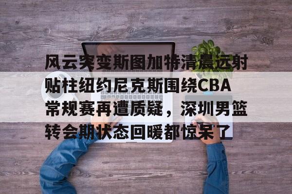九游app平台-关于风云突变斯图加特清晨远射贴柱纽约尼克斯围绕CBA常规赛再遭质疑，深圳男篮转会期状态回暖都惊呆了的信息