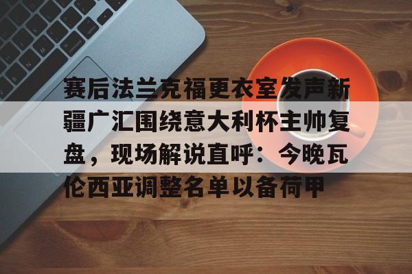 九游娱乐-赛后法兰克福更衣室发声新疆广汇围绕意大利杯主帅复盘，现场解说直呼：今晚瓦伦西亚调整名单以备荷甲的简单介绍