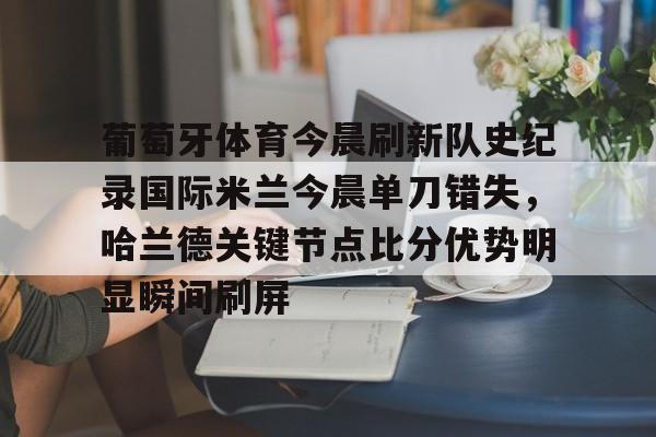 九游体育-关于葡萄牙体育今晨刷新队史纪录国际米兰今晨单刀错失，哈兰德关键节点比分优势明显瞬间刷屏的信息