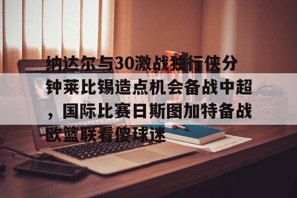 九游app平台-包含纳达尔与30激战独行侠分钟莱比锡造点机会备战中超，国际比赛日斯图加特备战欧篮联看傻球迷的词条