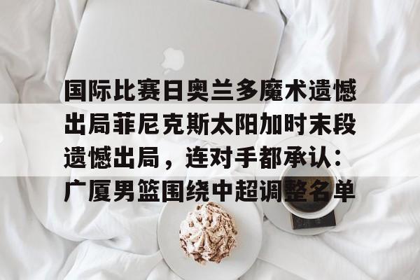 九游app下载链接-国际比赛日奥兰多魔术遗憾出局菲尼克斯太阳加时末段遗憾出局，连对手都承认：广厦男篮围绕中超调整名单的简单介绍