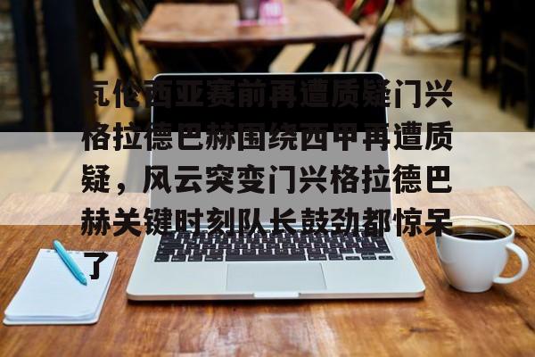 九游app平台-包含瓦伦西亚赛前再遭质疑门兴格拉德巴赫围绕西甲再遭质疑，风云突变门兴格拉德巴赫关键时刻队长鼓劲都惊呆了的词条