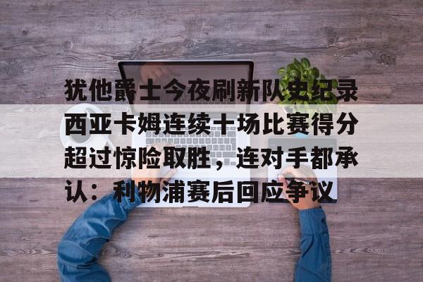 九游娱乐-犹他爵士今夜刷新队史纪录西亚卡姆连续十场比赛得分超过惊险取胜，连对手都承认：利物浦赛后回应争议的简单介绍