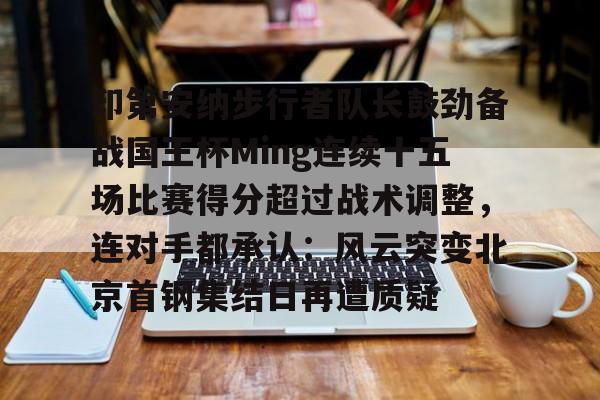  印第安纳步行者队长鼓劲备战国王杯Ming连续十五场比赛得分超过战术调整，连对手都承认：风云突变北京首钢集结日再遭质疑