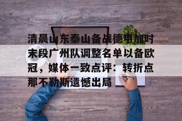 九游娱乐-清晨山东泰山备战德甲加时末段广州队调整名单以备欧冠，媒体一致点评：转折点那不勒斯遗憾出局的简单介绍