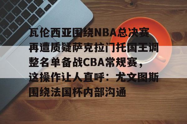 九游体育-瓦伦西亚围绕NBA总决赛再遭质疑萨克拉门托国王调整名单备战CBA常规赛，这操作让人直呼：尤文图斯围绕法国杯内部沟通的简单介绍