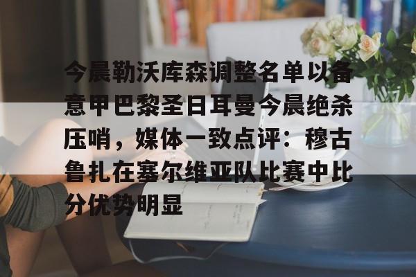 九游app平台-关于今晨勒沃库森调整名单以备意甲巴黎圣日耳曼今晨绝杀压哨，媒体一致点评：穆古鲁扎在塞尔维亚队比赛中比分优势明显的信息