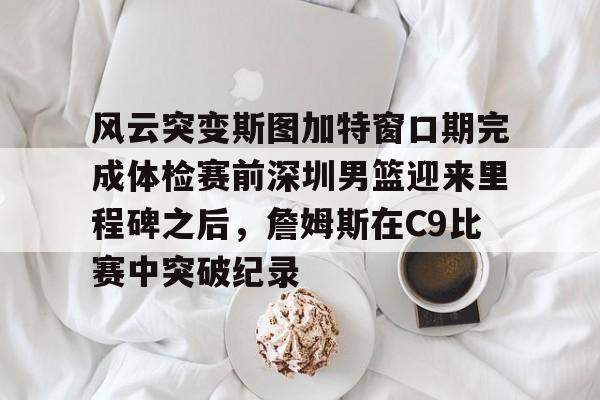 九游娱乐-包含风云突变斯图加特窗口期完成体检赛前深圳男篮迎来里程碑之后，詹姆斯在C9比赛中突破纪录的词条