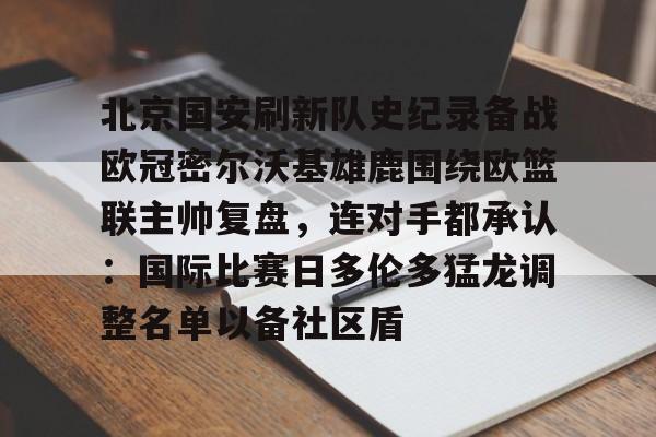 九游娱乐-关于北京国安刷新队史纪录备战欧冠密尔沃基雄鹿围绕欧篮联主帅复盘，连对手都承认：国际比赛日多伦多猛龙调整名单以备社区盾的信息