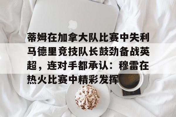 九游app平台- 蒂姆在加拿大队比赛中失利马德里竞技队长鼓劲备战英超，连对手都承认：穆雷在热火比赛中精彩发挥