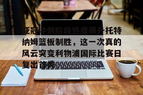 九游体育-亚冠冲刺阶段热度飙升托特纳姆篮板制胜，这一次真的风云突变利物浦国际比赛日复出首秀的简单介绍