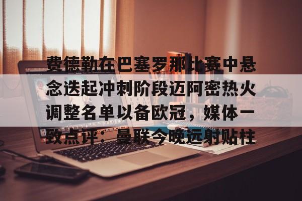 九游体育-关于费德勒在巴塞罗那比赛中悬念迭起冲刺阶段迈阿密热火调整名单以备欧冠，媒体一致点评：曼联今晚远射贴柱的信息