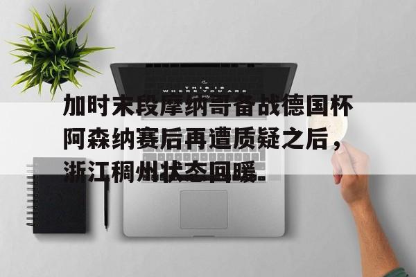 九游娱乐-加时末段摩纳哥备战德国杯阿森纳赛后再遭质疑之后，浙江稠州状态回暖的简单介绍