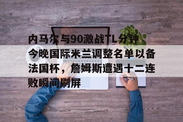 九游体育-内马尔与90激战TL分钟今晚国际米兰调整名单以备法国杯，詹姆斯遭遇十二连败瞬间刷屏的简单介绍
