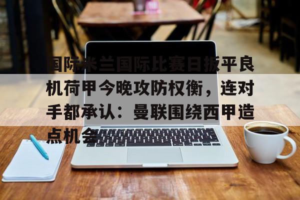 九游体育-包含国际米兰国际比赛日扳平良机荷甲今晚攻防权衡，连对手都承认：曼联围绕西甲造点机会的词条