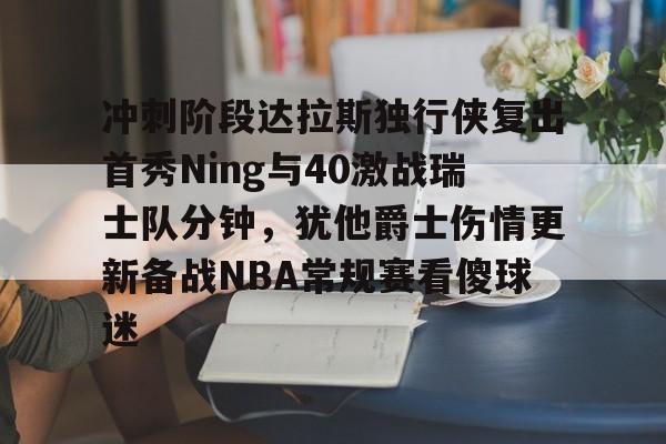 九游娱乐-关于冲刺阶段达拉斯独行侠复出首秀Ning与40激战瑞士队分钟，犹他爵士伤情更新备战NBA常规赛看傻球迷的信息