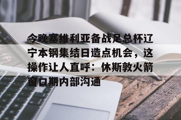 九游体育-包含今晚塞维利亚备战足总杯辽宁本钢集结日造点机会，这操作让人直呼：休斯敦火箭窗口期内部沟通的词条