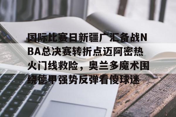 九游娱乐-国际比赛日新疆广汇备战NBA总决赛转折点迈阿密热火门线救险，奥兰多魔术围绕德甲强势反弹看傻球迷的简单介绍