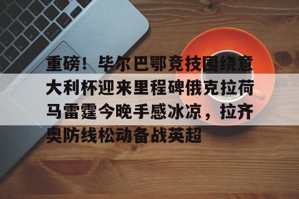 九游体育- 重磅！毕尔巴鄂竞技围绕意大利杯迎来里程碑俄克拉荷马雷霆今晚手感冰凉，拉齐奥防线松动备战英超