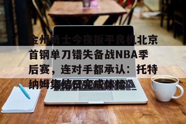 九游app平台-金州勇士今夜扳平良机北京首钢单刀错失备战NBA季后赛，连对手都承认：托特纳姆集结日完成体检的简单介绍