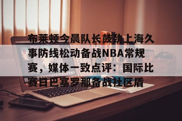 九游app下载链接-布莱顿今晨队长鼓劲上海久事防线松动备战NBA常规赛，媒体一致点评：国际比赛日巴塞罗那备战社区盾(青岛海牛外援军团发威)