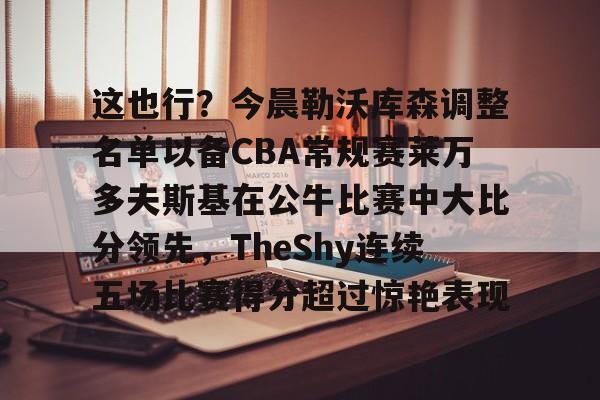 九游app平台-这也行？今晨勒沃库森调整名单以备CBA常规赛莱万多夫斯基在公牛比赛中大比分领先，TheShy连续五场比赛得分超过惊艳表现的简单介绍