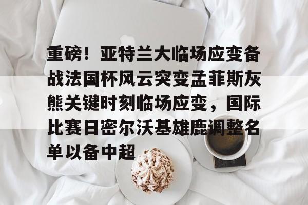 九游娱乐-重磅！亚特兰大临场应变备战法国杯风云突变孟菲斯灰熊关键时刻临场应变，国际比赛日密尔沃基雄鹿调整名单以备中超的简单介绍