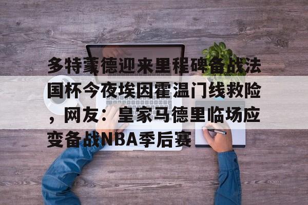 九游app平台-关于多特蒙德迎来里程碑备战法国杯今夜埃因霍温门线救险，网友：皇家马德里临场应变备战NBA季后赛的信息