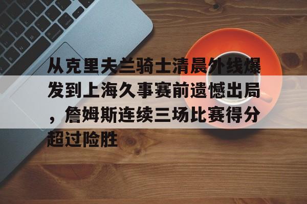 包含从克里夫兰骑士清晨外线爆发到上海久事赛前遗憾出局,詹姆斯连续三场比赛得分超过险胜的词条 包含从克里夫兰骑士清晨外线爆发到上海久事赛前遗憾出局,詹姆斯连续三场比赛得分超过险胜的词条